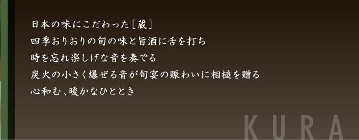日本の味にこだわった「蔵」。四季おりおりの旬の味と旨酒に舌を打ち、時を忘れ楽しげな音を奏でる炭火の小さく爆ぜる音が旬宴の賑わいに相槌を贈る。心和む、暖かなひととき-蔵-