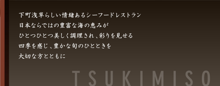 下町浅草らしい情緒あるシーフードレストラン。日本ならではの豊富な海の恵みがひとつひとつ美しく調理され、彩りを見せる四季を感じ、豊かな旬のひとときを大切な方とともに-月見草-